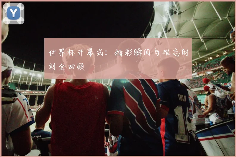 世界杯开幕式：精彩瞬间与难忘时刻全回顾