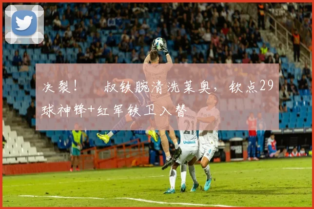 决裂！囧叔铁腕清洗莱奥，钦点29球神锋+红军铁卫入替