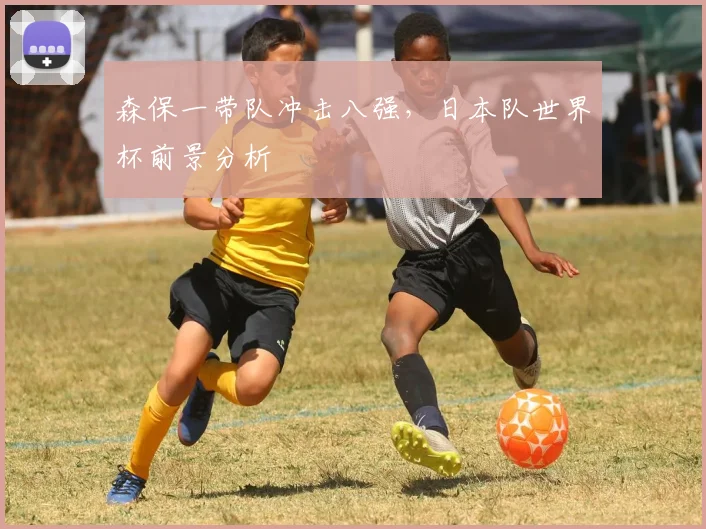 森保一带队冲击八强,日本队世界杯前景分析