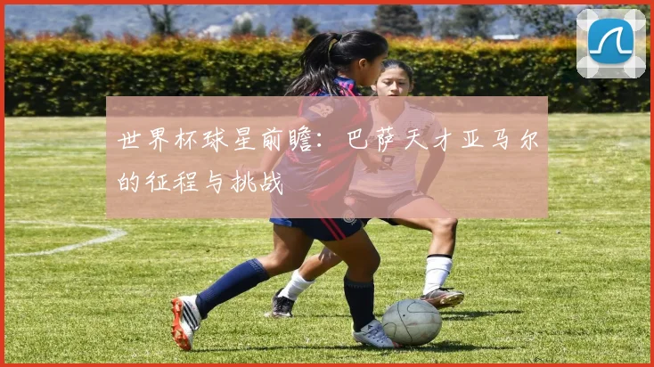 世界杯球星前瞻：巴萨天才亚马尔的征程与挑战