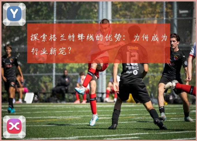 探索格兰特锋线的优势：为何成为行业新宠？