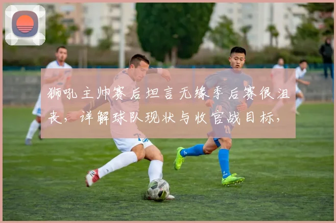 狮吼主帅赛后坦言无缘季后赛很沮丧，详解球队现状与收官战目标，球迷热议2026赛季何去何从