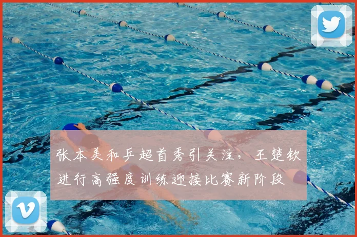 张本美和乒超首秀引关注，王楚钦进行高强度训练迎接比赛新阶段