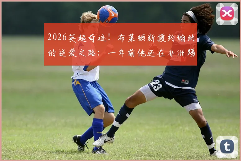 2026英超奇迹！布莱顿新援约翰纳的逆袭之路：一年前他还在非洲踢业余足球