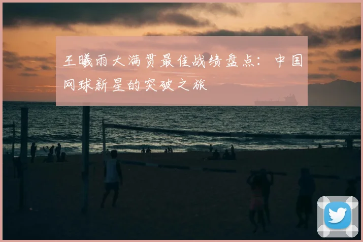王曦雨大满贯最佳战绩盘点：中国网球新星的突破之旅