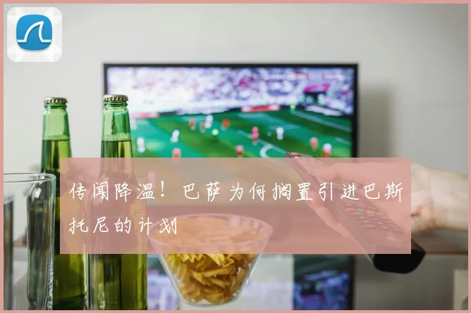 传闻降温！巴萨为何搁置引进巴斯托尼的计划